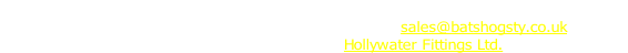 Bats Hogsty, Unit 2B1, Blacknest Industrial Estate, Blacknest, Alton, Hampshire, GU34 4PX
Phone: 01420 520465 Fax 01420 521019 E-mail: sales@batshogsty.co.uk
Batshogsty is a trading name of Hollywater Fittings Ltd.